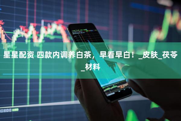 星星配资 四款内调养白茶，早看早白！_皮肤_茯苓_材料