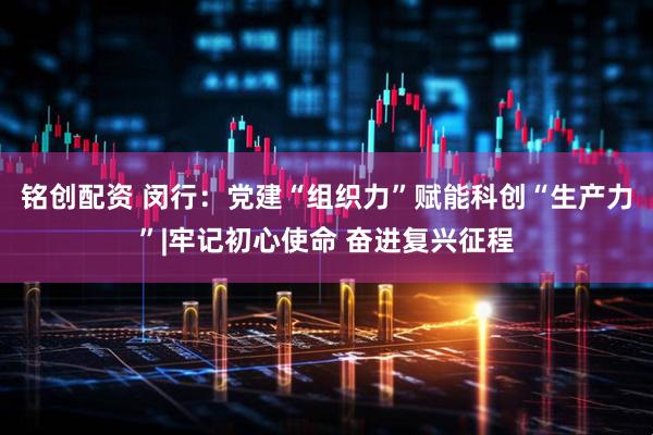 铭创配资 闵行：党建“组织力”赋能科创“生产力”|牢记初心使命 奋进复兴征程