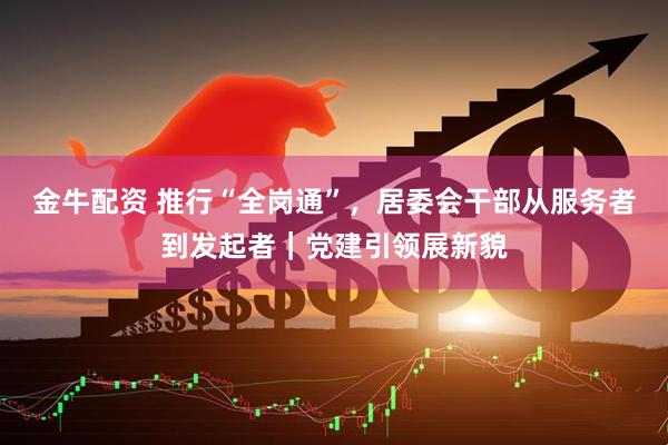 金牛配资 推行“全岗通”，居委会干部从服务者到发起者｜党建引领展新貌