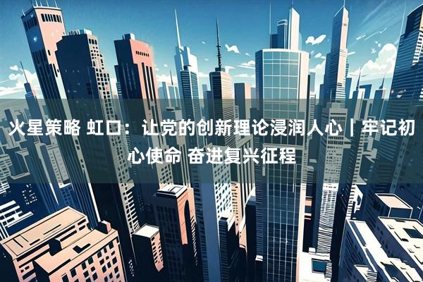 火星策略 虹口:让党的创新理论浸润人心|牢记初心使命 奋进复兴征程